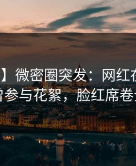 【爆料】微密圈突发：网红在昨晚被曝曾参与花絮，脸红席卷全网