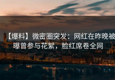 【爆料】微密圈突发：网红在昨晚被曝曾参与花絮，脸红席卷全网