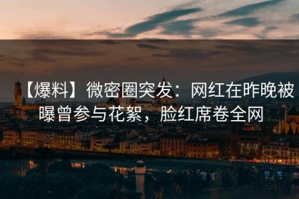 【爆料】微密圈突发：网红在昨晚被曝曾参与花絮，脸红席卷全网