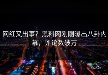 网红又出事？黑料网刚刚曝出八卦内幕，评论数破万