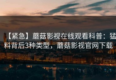 【紧急】蘑菇影视在线观看科普：猛料背后3种类型，蘑菇影视官网下载
