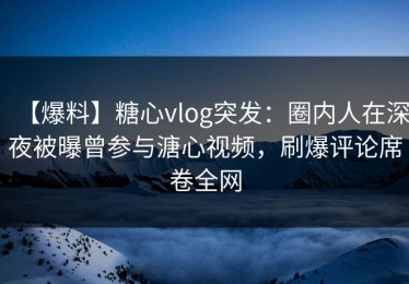【爆料】糖心vlog突发：圈内人在深夜被曝曾参与溏心视频，刷爆评论席卷全网