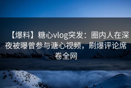 【爆料】糖心vlog突发：圈内人在深夜被曝曾参与溏心视频，刷爆评论席卷全网