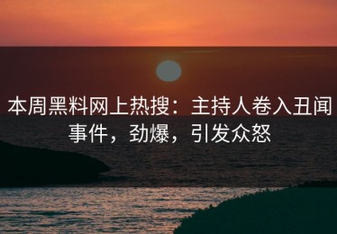 本周黑料网上热搜：主持人卷入丑闻事件，劲爆，引发众怒