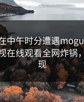 神秘人在中午时分遭遇mogutv心跳，蘑菇影视在线观看全网炸锅，详情发现