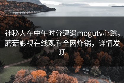 神秘人在中午时分遭遇mogutv心跳，蘑菇影视在线观看全网炸锅，详情发现
