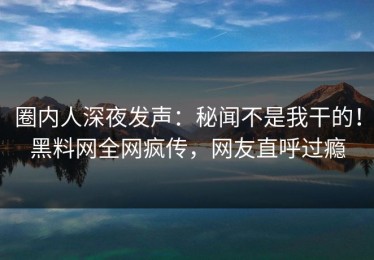 圈内人深夜发声：秘闻不是我干的！黑料网全网疯传，网友直呼过瘾