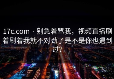 17c.com · 别急着骂我，视频直播刷着刷着我就不对劲了是不是你也遇到过？