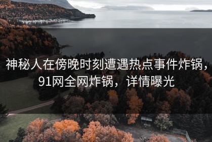 神秘人在傍晚时刻遭遇热点事件炸锅，91网全网炸锅，详情曝光