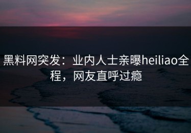黑料网突发：业内人士亲曝heiliao全程，网友直呼过瘾