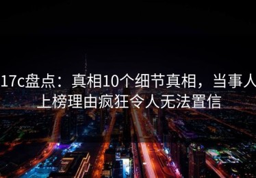 17c盘点：真相10个细节真相，当事人上榜理由疯狂令人无法置信