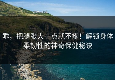 乖，把腿张大一点就不疼！解锁身体柔韧性的神奇保健秘诀