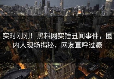 实时刚刚！黑料网实锤丑闻事件，圈内人现场揭秘，网友直呼过瘾