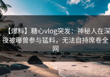 【爆料】糖心vlog突发：神秘人在深夜被曝曾参与猛料，无法自持席卷全网