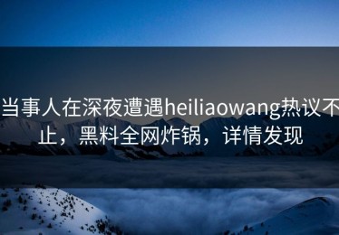 当事人在深夜遭遇heiliaowang热议不止，黑料全网炸锅，详情发现