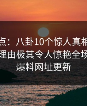 黑料盘点：八卦10个惊人真相，神秘人上榜理由极其令人惊艳全场，黑料爆料网址更新