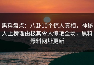 黑料盘点：八卦10个惊人真相，神秘人上榜理由极其令人惊艳全场，黑料爆料网址更新