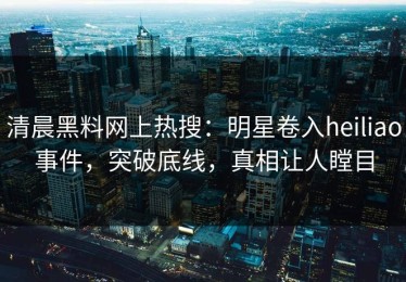清晨黑料网上热搜：明星卷入heiliao事件，突破底线，真相让人瞠目