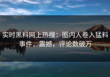 实时黑料网上热搜：圈内人卷入猛料事件，震撼，评论数破万