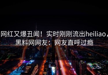 网红又爆丑闻！实时刚刚流出heiliao，黑料网网友：网友直呼过瘾