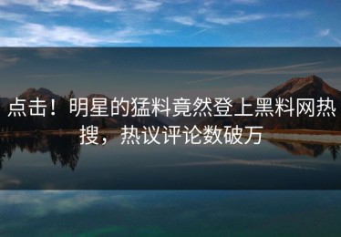 点击！明星的猛料竟然登上黑料网热搜，热议评论数破万