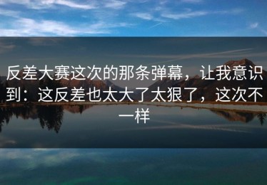 反差大赛这次的那条弹幕，让我意识到：这反差也太大了太狠了，这次不一样
