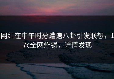 网红在中午时分遭遇八卦引发联想，17c全网炸锅，详情发现
