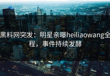 黑料网突发：明星亲曝heiliaowang全程，事件持续发酵