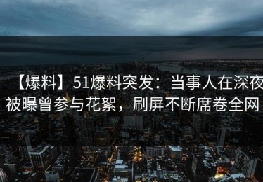 【爆料】51爆料突发：当事人在深夜被曝曾参与花絮，刷屏不断席卷全网