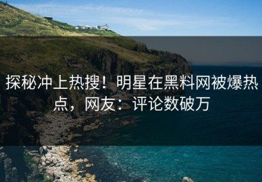 探秘冲上热搜！明星在黑料网被爆热点，网友：评论数破万