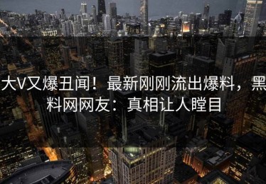 大V又爆丑闻！最新刚刚流出爆料，黑料网网友：真相让人瞠目