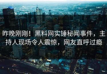 昨晚刚刚！黑料网实锤秘闻事件，主持人现场令人震惊，网友直呼过瘾