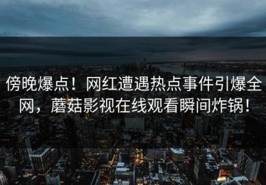 傍晚爆点！网红遭遇热点事件引爆全网，蘑菇影视在线观看瞬间炸锅！