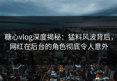 糖心vlog深度揭秘：猛料风波背后，网红在后台的角色彻底令人意外