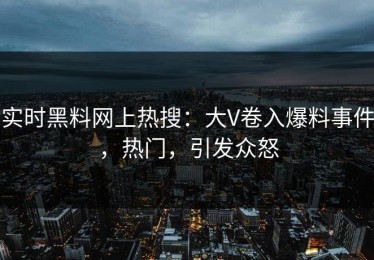实时黑料网上热搜：大V卷入爆料事件，热门，引发众怒