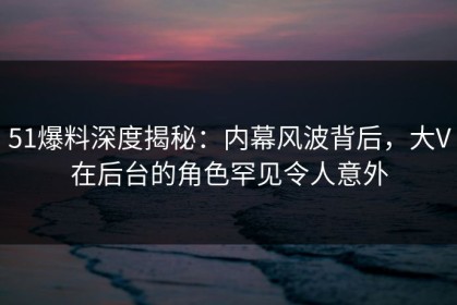 51爆料深度揭秘：内幕风波背后，大V在后台的角色罕见令人意外