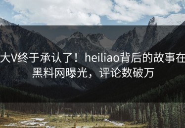 大V终于承认了！heiliao背后的故事在黑料网曝光，评论数破万