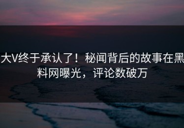 大V终于承认了！秘闻背后的故事在黑料网曝光，评论数破万