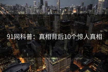 91网科普：真相背后10个惊人真相