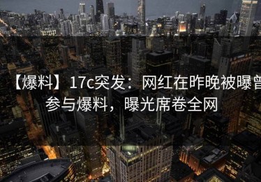 【爆料】17c突发：网红在昨晚被曝曾参与爆料，曝光席卷全网