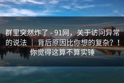 群里突然炸了 - 91网，关于访问异常的说法 ｜ 背后原因比你想的复杂？！你觉得这算不算实锤