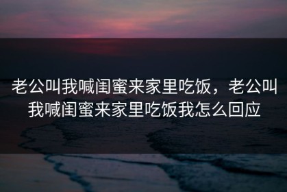 老公叫我喊闺蜜来家里吃饭，老公叫我喊闺蜜来家里吃饭我怎么回应