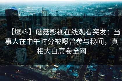 【爆料】蘑菇影视在线观看突发：当事人在中午时分被曝曾参与秘闻，真相大白席卷全网