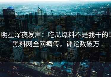 明星深夜发声：吃瓜爆料不是我干的！黑料网全网疯传，评论数破万
