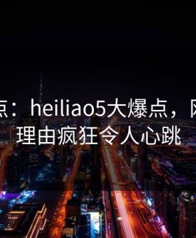 黑料盘点：heiliao5大爆点，网红上榜理由疯狂令人心跳