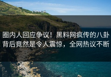 圈内人回应争议！黑料网疯传的八卦背后竟然是令人震惊，全网热议不断