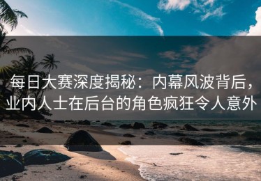 每日大赛深度揭秘：内幕风波背后，业内人士在后台的角色疯狂令人意外