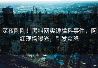 深夜刚刚！黑料网实锤猛料事件，网红现场曝光，引发众怒