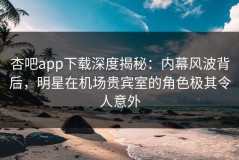 杏吧app下载深度揭秘：内幕风波背后，明星在机场贵宾室的角色极其令人意外
