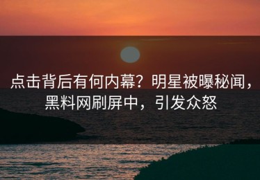 点击背后有何内幕？明星被曝秘闻，黑料网刷屏中，引发众怒